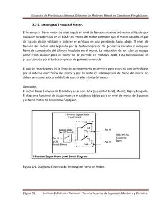 Solución de Problemas Sistema Eléctrico de Motores Diesel en Camiones Freightliner.
Página 50. Instituto Politécnico Nacional. Escuela Superior de Ingeniería Mecánica y Eléctrica.
2.7.9. Interruptor Freno del Motor.
El interruptor freno motor de nivel regula el nivel de frenado máximo del motor utilizable por
cualquier característica en el ECM. Los frenos del motor permiten que el motor absorba el par
de torsión desde vehículo y detener el vehículo en una pendiente hacia abajo. El nivel de
frenado del motor está regulado por la Turbocompresor de geometría variable y cualquier
freno de compresión del cilindro instalado en el motor. La instalación de un tubo de escape
como freno auxiliar para el motor no se permite en motores 2010. Esta funcionalidad es
proporcionada por el turbocompresor de geometría variable.
El uso de retardadores de la línea de accionamiento se permite pero estos no son controlados
por el sistema electrónico del motor y por lo tanto los interruptores de freno del motor no
deben ser conectados al módulo de control electrónico del motor.
Operación.
El motor tiene 3 niveles de frenado y estas son: Alta (capacidad total), Medio, Bajo y Apagado.
El diagrama funcional de abajo muestra el cableado básico para un nivel de motor de 3-puntos
y el freno motor de encendido / apagado.
Figura 22a. Diagrama Electrico del Interruptor Freno de Motor.
 