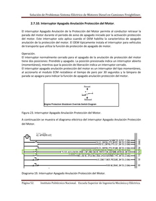 Solución de Problemas Sistema Eléctrico de Motores Diesel en Camiones Freightliner.
Página 52. Instituto Politécnico Nacional. Escuela Superior de Ingeniería Mecánica y Eléctrica.
2.7.10. Interruptor Apagado Anulación Protección del Motor.
El interruptor Apagado Anulación de la Protección del Motor permite al conductor retrasar la
parada del motor durante el periodo de aviso de apagado iniciado por la activación protección
del motor. Este interruptor solo aplica cuando el OEM habilita la característica de apagado
anulación de la protección del motor. El OEM típicamente instala el interruptor para vehículos
de transporte que utiliza la función de protección de apagado de motor.
Operación.
El interruptor normalmente cerrado para el apagado de la anulación de protección del motor
tiene dos posiciones: Prendido y apagado. La posición presionada indica un interruptor abierto
(momentáneo), mientras que la posición de liberación indica un interruptor cerrado.
El interruptor apagado anulación protección del motor es un interruptor del tipo momentáneo,
al accionarlo el modulo ECM restablece el tiempo de paro por 30 segundos y la lámpara de
parada se apagara para indicar la función de apagado anulación protección del motor.
Figura 23. Interruptor Apagado Anulación Protección del Motor.
A continuación se muestra el diagrama eléctrico del interruptor Apagado Anulación Protección
del Motor.
Diagrama 19. Interruptor Apagado Anulación Protección del Motor.
 