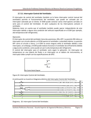 Solución de Problemas Sistema Eléctrico de Motores Diesel en Camiones Freightliner.
Instituto Politécnico Nacional. Escuela Superior de Ingeniería Mecánica y Eléctrica. Página 53
2.7.11. Interruptor Control del Ventilador.
El interruptor de control del ventilador (también se le llama Interruptor control manual del
ventilador) permite el funcionamiento del ventilador, que puede ser activado por un
interruptor solicitado por el cliente. El OEM puede conectar varios interruptores cerrados en
serie para el control del Ventilador. Al abrir cualquiera de los interruptores activará el
ventilador.
Debemos tener en cuenta que el ventilador también puede operar independiente de este
interruptor debido a alguna otra condición del vehículo especificada en el ECM (por ejemplo,
alta temperatura del refrigerante).
Operación.
El interruptor de control del ventilador tiene dos posiciones, ON y OFF. La posición ON indica un
interruptor con circuito abierto y el ECM operara el ventilador a velocidad máxima. La posición
OFF cierra el circuito a tierra, y el ECM no envía ninguna señal al ventilador debido a este
interruptor, sin embargo, el ECM puede todavía funcionar el ventilador de enfriamiento debido
a alguna otra condición, como puede ser por la alta temperatura del refrigerante.
El control del interruptor para el ventilador varía según la aplicación. Un interruptor de
temperatura en una tubería de fluido o un interruptor en el tablero de instrumentos, el
interruptor debe cumplir con las especificaciones de SPST.
Figura 24. Interruptor Control del Ventilador.
A continuación se muestra el diagrama eléctrico del Interruptor Control del Ventilador.
Diagrama. 20. Interruptor Control del Ventilador.
 
