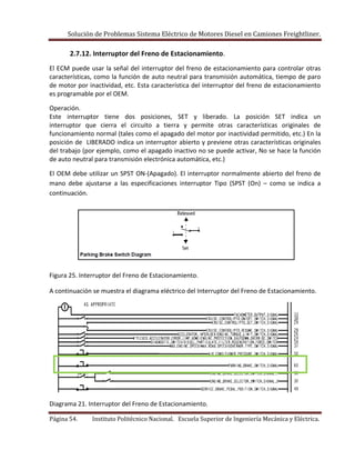 Solución de Problemas Sistema Eléctrico de Motores Diesel en Camiones Freightliner.
Página 54. Instituto Politécnico Nacional. Escuela Superior de Ingeniería Mecánica y Eléctrica.
2.7.12. Interruptor del Freno de Estacionamiento.
El ECM puede usar la señal del interruptor del freno de estacionamiento para controlar otras
características, como la función de auto neutral para transmisión automática, tiempo de paro
de motor por inactividad, etc. Esta característica del interruptor del freno de estacionamiento
es programable por el OEM.
Operación.
Este interruptor tiene dos posiciones, SET y liberado. La posición SET indica un
interruptor que cierra el circuito a tierra y permite otras características originales de
funcionamiento normal (tales como el apagado del motor por inactividad permitido, etc.) En la
posición de LIBERADO indica un interruptor abierto y previene otras características originales
del trabajo (por ejemplo, como el apagado inactivo no se puede activar, No se hace la función
de auto neutral para transmisión electrónica automática, etc.)
El OEM debe utilizar un SPST ON-(Apagado). El interruptor normalmente abierto del freno de
mano debe ajustarse a las especificaciones interruptor Tipo (SPST (On) – como se indica a
continuación.
Figura 25. Interruptor del Freno de Estacionamiento.
A continuación se muestra el diagrama eléctrico del Interruptor del Freno de Estacionamiento.
Diagrama 21. Interruptor del Freno de Estacionamiento.
 