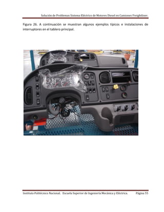 Solución de Problemas Sistema Eléctrico de Motores Diesel en Camiones Freightliner.
Instituto Politécnico Nacional. Escuela Superior de Ingeniería Mecánica y Eléctrica. Página 55
Figura 26. A continuación se muestran algunos ejemplos típicos e instalaciones de
interruptores en el tablero principal.
 