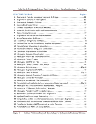 Solución de Problemas Sistema Eléctrico de Motores Diesel en Camiones Freightliner.
Página 4. Instituto Politécnico Nacional. Escuela Superior de Ingeniería Mecánica y Eléctrica.
INDICE DE FIGURAS… Pagina
1. Diagrama de Flujo del proceso de Ingeniería de Enlace. . . . . . . . . . . . . . . . . . . . . . . . . . . . . 12
2. Diagrama de ejemplo de Interruptores. . . . . . . . . . . . . . . . . . . . . . . . . . . . . . . . . . . . . . . . . . 15
3. Diagrama de Relevador Estándar. . . . . . . . . . . . . . . . . . . . . . . . . . . . . . . . . . . . . . . . . . . . . . . 16
4. Sistema Eléctrico del Motor. . . . . . . . . . . . . . . . . . . . . . . . . . . . . . . . . . . . . . . . . . . . . . . . . . . 17
5. Montaje típico Motor de Arranque (Marcha). . . . . . . . . . . . . . . . . . . . . . . . . . . . . . . . . . . . . .19
6. Ubicación del Alternador típico y piezas relacionadas. . . . . . . . . . . . . . . . . . . . . . . . . . . . . . .21
7. Clúster típico y Lámparas. . . . . . . . . . . . . . . . . . . . . . . . . . . . . . . . . . . . . . . . . . . . . . . . . . . . . . 27
8. Diagrama de Instalación Pedal del Acelerador. . . . . . . . . . . . . . . . . . . . . . . . . . . . . . . . . . . . . 31
9. Sensor Temperatura Ambiente. . . . . . . . . . . . . . . . . . . . . . . . . . . . . . . . . . . . . . . . . . . . . . . . . 32
10. Sensor Nivel Refrigerante del Motor. . . . . . . . . . . . . . . . . . . . . . . . . . . . . . . . . . . . . . . . . . . . . 34
11. Localización e Instalación del Sensor Nivel del Refrigerante. . . . . . . . . . . . . . . . . . . . . . . . . . 35
12. Ejemplo Sensor Magnético de Velocidad. . . . . . . . . . . . . . . . . . . . . . . . . . . . . . . . . . . . . . . . . 36
13. Instalación del Sensor de Agua en Combustible. . . . . . . . . . . . . . . . . . . . . . . . . . . . . . . . . . . .39
14. Ejemplo de Diagramas de Interruptores. . . . . . . . . . . . . . . . . . . . . . . . . . . . . . . . . . . . . . . . . . 40
15. Interruptor Bloqueo del Acelerador. . . . . . . . . . . . . . . . . . . . . . . . . . . . . . . . . . . . . . . . . . . . . .42
16. Interruptor Presión del Aire Acondicionado. . . . . . . . . . . . . . . . . . . . . . . . . . . . . . . . . . . . . . . 43
17. Interruptor Control Crucero. . . . . . . . . . . . . . . . . . . . . . . . . . . . . . . . . . . . . . . . . . . . . . . . . . . . 44
18. Interruptor CC / PTO Set / CV. . . . . . . . . . . . . . . . . . . . . . . . . . . . . . . . . . . . . . . . . . . . . . . . . . .45
19. Interruptor Control Crucero 1 polo, 3 tiros. . . . . . . . . . . . . . . . . . . . . . . . . . . . . . . . . . . . . . . .46
20. Interruptor del Embrague. . . . . . . . . . . . . . . . . . . . . . . . . . . . . . . . . . . . . . . . . . . . . . . . . .47 y 48
21. Interruptor Diagnostico ON / OFF. . . . . . . . . . . . . . . . . . . . . . . . . . . . . . . . . . . . . . . . . . . . . . . 49
22. Interruptor Freno de Motor. . . . . . . . . . . . . . . . . . . . . . . . . . . . . . . . . . . . . . . . . . . . . . . . 50 y 51
23. Interruptor Apagado Anulación Protección del Motor. . . . . . . . . . . . . . . . . . . . . . . . . . . . . . .52
24. Interruptor Control del Ventilador. . . . . . . . . . . . . . . . . . . . . . . . . . . . . . . . . . . . . . . . . . . . . . .53
25. Interruptor del Freno de Estacionamiento. . . . . . . . . . . . . . . . . . . . . . . . . . . . . . . . . . . . . . . . 54
26. Ejemplo típico e instalación de interruptores en el tablero principal. . . . . . . . . . . . . . .55 y 56
27. Interruptor del Acelerador Remoto de Encendido / Apagado. . . . . . . . . . . . . . . . . . . . . . . . .57
28. Interruptor PTO Remoto de Encendido / Apagado. . . . . . . . . . . . . . . . . . . . . . . . . . . . . . . . . .58
29. Interruptor Posición Pedal Freno de Servicio. . . . . . . . . . . . . . . . . . . . . . . . . . . . . . . . . . . . . . 59
30. Herramienta y conexión Interface para Diagnostico. . . . . . . . . . . . . . . . . . . . . . . . . . . . . . . . 61
31. Localización del conector de Diagnostico. . . . . . . . . . . . . . . . . . . . . . . . . . . . . . . . . . . . . . . . . 62
32. Computadora portátil con interface conectados a Camión para diagnostico. . . . . . . . . . . . 62
33. Pantalla Iniciando la Conexión del Software INSITE con motor Cummins. . . . . . . . . . . . . . . 65
34. Pantallas del Software INSITE conectado al motor Cummins. . . . . . . . . . . . . . . . . . . . . . . . . 66
35. Pantalla Software INSITE sin código de falla. . . . . . . . . . . . . . . . . . . . . . . . . . . . . . . . . . . . . . . 66
 