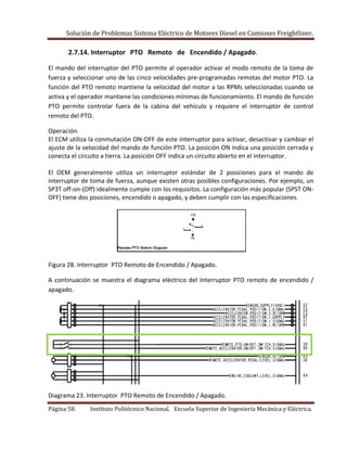 Solución de Problemas Sistema Eléctrico de Motores Diesel en Camiones Freightliner.
Página 58. Instituto Politécnico Nacional. Escuela Superior de Ingeniería Mecánica y Eléctrica.
2.7.14. Interruptor PTO Remoto de Encendido / Apagado.
El mando del interruptor del PTO permite al operador activar el modo remoto de la toma de
fuerza y seleccionar uno de las cinco velocidades pre-programadas remotas del motor PTO. La
función del PTO remoto mantiene la velocidad del motor a las RPMs seleccionadas cuando se
activa y el operador mantiene las condiciones mínimas de funcionamiento. El mando de función
PTO permite controlar fuera de la cabina del vehículo y requiere el interruptor de control
remoto del PTO.
Operación.
El ECM utiliza la conmutación ON-OFF de este interruptor para activar, desactivar y cambiar el
ajuste de la velocidad del mando de función PTO. La posición ON indica una posición cerrada y
conecta el circuito a tierra. La posición OFF indica un circuito abierto en el interruptor.
El OEM generalmente utiliza un interruptor estándar de 2 posiciones para el mando de
interruptor de toma de fuerza, aunque existen otras posibles configuraciones. Por ejemplo, un
SP3T off-on-(Off) idealmente cumple con los requisitos. La configuración más popular (SPST ON-
OFF) tiene dos posiciones, encendido o apagado, y deben cumplir con las especificaciones.
Figura 28. Interruptor PTO Remoto de Encendido / Apagado.
A continuación se muestra el diagrama eléctrico del Interruptor PTO remoto de encendido /
apagado.
Diagrama 23. Interruptor PTO Remoto de Encendido / Apagado.
 