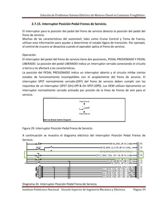 Solución de Problemas Sistema Eléctrico de Motores Diesel en Camiones Freightliner.
Instituto Politécnico Nacional. Escuela Superior de Ingeniería Mecánica y Eléctrica. Página 59
2.7.15. Interruptor Posición Pedal Frenos de Servicio.
El interruptor para la posición del pedal del freno de servicio detecta la posición del pedal del
freno de servicio.
Muchas de las características del automóvil, tales como Cruise Control y Toma de Fuerza,
utilizan esta información para ayudar a determinar el estado lógico de transición. Por ejemplo,
el control de crucero se desactiva cuando el operador aplica el freno de servicio.
Operación.
El interruptor del pedal del freno de servicio tiene dos posiciones, PEDAL PRESIONADO Y PEDAL
LIBERADO. La posición del pedal LIBERADO indica un interruptor cerrado conectando el circuito
a tierra y no afectará a las características.
La posición del PEDAL PRESIONADO indica un interruptor abierto y el circuito inhibe ciertos
estados de funcionamiento incompatibles con el acoplamiento del freno de servicio. El
interruptor SPST normalmente cerrado-(OFF) del freno de servicio deben cumplir con los
requisitos de un interruptor (SPST (On)-Off & On SPST-(Off)). Los OEM utilizan típicamente un
interruptor normalmente cerrado activado por presión de la línea de frenos de aire para el
servicio.
Figura 29. Interruptor Posición Pedal Freno de Servicio.
A continuación se muestra el diagrama eléctrico del Interruptor Posición Pedal Frenos de
Servicio.
Diagrama 24. Interruptor Posición Pedal Freno de Servicio.
 