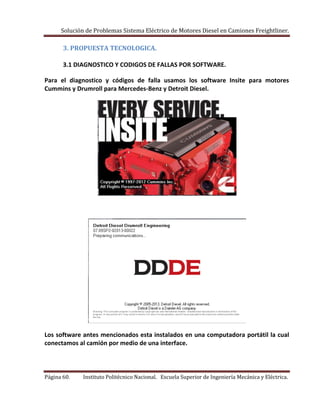 Solución de Problemas Sistema Eléctrico de Motores Diesel en Camiones Freightliner.
Página 60. Instituto Politécnico Nacional. Escuela Superior de Ingeniería Mecánica y Eléctrica.
3. PROPUESTA TECNOLOGICA.
3.1 DIAGNOSTICO Y CODIGOS DE FALLAS POR SOFTWARE.
Para el diagnostico y códigos de falla usamos los software Insite para motores
Cummins y Drumroll para Mercedes-Benz y Detroit Diesel.
Los software antes mencionados esta instalados en una computadora portátil la cual
conectamos al camión por medio de una interface.
 