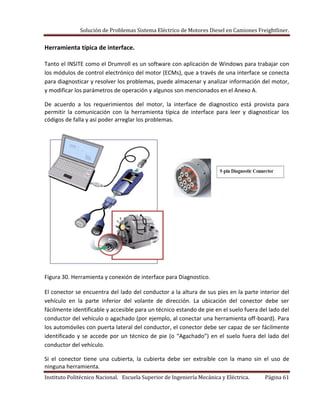 Solución de Problemas Sistema Eléctrico de Motores Diesel en Camiones Freightliner.
Instituto Politécnico Nacional. Escuela Superior de Ingeniería Mecánica y Eléctrica. Página 61
Herramienta típica de interface.
Tanto el INSITE como el Drumroll es un software con aplicación de Windows para trabajar con
los módulos de control electrónico del motor (ECMs), que a través de una interface se conecta
para diagnosticar y resolver los problemas, puede almacenar y analizar información del motor,
y modificar los parámetros de operación y algunos son mencionados en el Anexo A.
De acuerdo a los requerimientos del motor, la interface de diagnostico está provista para
permitir la comunicación con la herramienta típica de interface para leer y diagnosticar los
códigos de falla y así poder arreglar los problemas.
Figura 30. Herramienta y conexión de interface para Diagnostico.
El conector se encuentra del lado del conductor a la altura de sus pies en la parte interior del
vehículo en la parte inferior del volante de dirección. La ubicación del conector debe ser
fácilmente identificable y accesible para un técnico estando de pie en el suelo fuera del lado del
conductor del vehículo o agachado (por ejemplo, al conectar una herramienta off-board). Para
los automóviles con puerta lateral del conductor, el conector debe ser capaz de ser fácilmente
identificado y se accede por un técnico de pie (o “Agachado”) en el suelo fuera del lado del
conductor del vehículo.
Si el conector tiene una cubierta, la cubierta debe ser extraíble con la mano sin el uso de
ninguna herramienta.
 