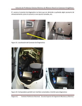 Solución de Problemas Sistema Eléctrico de Motores Diesel en Camiones Freightliner.
Página 62. Instituto Politécnico Nacional. Escuela Superior de Ingeniería Mecánica y Eléctrica.
El acceso al conector de diagnostico no tiene que ser abriendo o quitando algún accesorio de
almacenamiento como el cenicero o una caja de monedas, etc.
Figura 31. Localización del Conector de Diagnostico.
Figura 32. Computadora portátil con interface conectados a Camión para diagnostico.
 