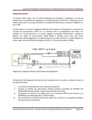 Solución de Problemas Sistema Eléctrico de Motores Diesel en Camiones Freightliner.
Instituto Politécnico Nacional. Escuela Superior de Ingeniería Mecánica y Eléctrica. Página 63
Voltaje del conector.
El conector debe contar con un fusible apropiado para proteger la integridad y el uso del
conector para el propósito de diagnostico y no debe exceder de 20.0 VDC relacionado con el
sistema del camión o el voltaje de batería, el voltaje del sistema para camiones Freightliner es
de 12 VDC.
A continuación se muestra el diagrama eléctrico del Conector de Diagnostico el cual tiene los
circuitos de comunicación J1939 (+) y (–) directos entre la computadora del motor y el
conector, un circuito positivo y un circuito negativo conectados directamente a voltaje de
batería. Los cables de comunicación J1939 deben ir torcidos entre ellos para evitar
interferencias electromagnéticas, el cable positivo es de color amarillo y el cable negativo es
verde, según normas J1939 para Cableado y J1939-15 = Circuitos Torcidos sin Malla.
Diagrama 25. Diagrama Eléctrico del Conector de Diagnostico.
Procedimiento de diagnostico del vehículo por la experiencia en el puesto, se llevan a cabo con
los siguientes pasos:
I. Girar llave de encendido de motor a posición de ignición.
II. Verificar en tablero de instrumentos (clúster) lámpara encendida de REVISAR Y/O
PARAR MOTOR (Color Ámbar o Roja) indicando falla en el motor.
III. Conectamos la interface y la laptop para usar el software INSITE para Cummins y el
DRUMROLL para Mercedes-Benz y Detroit Diesel.
IV. Nos conectamos al ECM del motor para poder leer la falla (en las siguientes pantallas
hay instrucciones ilustrativas).
 