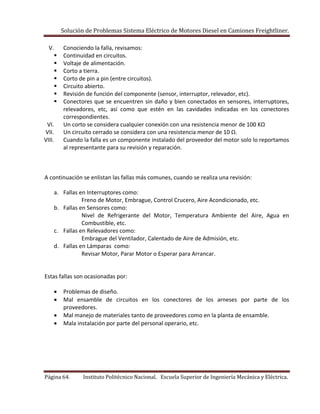 Solución de Problemas Sistema Eléctrico de Motores Diesel en Camiones Freightliner.
Página 64. Instituto Politécnico Nacional. Escuela Superior de Ingeniería Mecánica y Eléctrica.
V. Conociendo la falla, revisamos:
 Continuidad en circuitos.
 Voltaje de alimentación.
 Corto a tierra.
 Corto de pin a pin (entre circuitos).
 Circuito abierto.
 Revisión de función del componente (sensor, interruptor, relevador, etc).
 Conectores que se encuentren sin daño y bien conectados en sensores, interruptores,
relevadores, etc, así como que estén en las cavidades indicadas en los conectores
correspondientes.
VI. Un corto se considera cualquier conexión con una resistencia menor de 100 KΩ
VII. Un circuito cerrado se considera con una resistencia menor de 10 Ω.
VIII. Cuando la falla es un componente instalado del proveedor del motor solo lo reportamos
al representante para su revisión y reparación.
A continuación se enlistan las fallas más comunes, cuando se realiza una revisión:
a. Fallas en Interruptores como:
Freno de Motor, Embrague, Control Crucero, Aire Acondicionado, etc.
b. Fallas en Sensores como:
Nivel de Refrigerante del Motor, Temperatura Ambiente del Aire, Agua en
Combustible, etc.
c. Fallas en Relevadores como:
Embrague del Ventilador, Calentado de Aire de Admisión, etc.
d. Fallas en Lámparas como:
Revisar Motor, Parar Motor o Esperar para Arrancar.
Estas fallas son ocasionadas por:
Problemas de diseño.
Mal ensamble de circuitos en los conectores de los arneses por parte de los
proveedores.
Mal manejo de materiales tanto de proveedores como en la planta de ensamble.
Mala instalación por parte del personal operario, etc.
 
