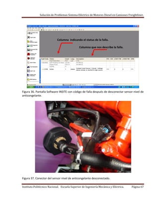 Solución de Problemas Sistema Eléctrico de Motores Diesel en Camiones Freightliner.
Instituto Politécnico Nacional. Escuela Superior de Ingeniería Mecánica y Eléctrica. Página 67
Columna indicando el status de la falla.
Columna que nos describe la falla.
Figura 36. Pantalla Software INSITE con código de falla después de desconectar sensor nivel de
anticongelante.
Figura 37. Conector del sensor nivel de anticongelante desconectado.
 