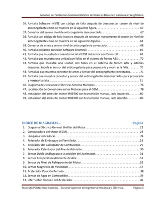 Solución de Problemas Sistema Eléctrico de Motores Diesel en Camiones Freightliner.
Instituto Politécnico Nacional. Escuela Superior de Ingeniería Mecánica y Eléctrica. Página 5
36. Pantalla Software INSITE con código de falla después de desconectar sensor de nivel de
anticongelante como se muestra en la siguiente figura. . . . . . . . . . . . . . . . . . . . . . . . . . . . . .67
37. Conector del sensor nivel de anticongelante desconectado. . . . . . . . . . . . . . . . . . . . . . . . . . 67
38. Pantalla con código de falla inactiva después de conectar nuevamente el sensor de nivel de
anticongelante como se muestra en las siguientes figuras. . . . . . . . . . . . . . . . . . . . . . . . . . . 68
39. Conector de arnes y sensor nivel de anticongelante conectados. . . . . . . . . . . . . . . . . . . . . . 68
40. Pantalla iniciando conexión Software Drumroll. . . . . . . . . . . . . . . . . . . . . . . . . . . . . . . . . . . . 69
41. Pantalla que muestra la conexión inicial al ECM del motor con Drumroll. . . . . . . . . . . . . . . 69
42. Pantalla que muestra una unidad con fallas en el sistema de frenos ABS. . . . . . . . . . . . . . . 70
43. Pantalla que muestra una unidad con fallas en el sistema de frenos ABS y además
desconectándole el sensor del anticongelante para provocarle y mostrar la falla. . . . . . . . 70
44. Pantallas que muestra conector de arnes y sensor del anticongelante conectados. . . . . . . 71
45. Pantalla que muestra conector y sensor del anticongelante desconectados para provocarle
y mostrar la falla. . . . . . . . . . . . . . . . . . . . . . . . . . . . . . . . . . . . . . . . . . . . . . . . . . . . . . . . . . . . . 71
46. Diagrama de conexiones Eléctricas Sistema Multiplex. . . . . . . . . . . . . . . . . . . . . . . . . . . . . . .76
47. Localización de Conectores en los Motores para el OEM. . . . . . . . . . . . . . . . . . . . . . . . . . . . 78
48. Instalación del arnés del motor MBE900 con transmisión manual, lado izquierdo. . . . . . . .80
49. Instalación del arnés del motor MBE900 con transmisión manual, lado derecho. . . . . . . . .80
INDICE DE DIAGRAMAS… Pagina
1. Diagrama Eléctrico General Unifilar del Motor. . . . . . . . . . . . . . . . . . . . . . . . . . . . . . . . . . . . .22
2. Computadora del Motor (ECM). . . . . . . . . . . . . . . . . . . . . . . . . . . . . . . . . . . . . . . . . . . . . . . . . 23
3. Lámparas Indicadoras. . . . . . . . . . . . . . . . . . . . . . . . . . . . . . . . . . . . . . . . . . . . . . . . . . . . . . . . . 24
4. Relevador de Embrague del Ventilador. . . . . . . . . . . . . . . . . . . . . . . . . . . . . . . . . . . . . . . . . . .28
5. Relevador del Calentador de Combustible. . . . . . . . . . . . . . . . . . . . . . . . . . . . . . . . . . . . . . . . 29
6. Relevador Calentador del Aire de Admisión. . . . . . . . . . . . . . . . . . . . . . . . . . . . . . . . . . . . . . . 30
7. Sensor Doble Análogo para la posición del Acelerador. . . . . . . . . . . . . . . . . . . . . . . . . . . . . . 31
8. Sensor Temperatura Ambiente de Aire. . . . . . . . . . . . . . . . . . . . . . . . . . . . . . . . . . . . . . . . . . .33
9. Sensor de Nivel de Refrigerante del Motor. . . . . . . . . . . . . . . . . . . . . . . . . . . . . . . . . . . . . . . .35
10. Sensor Magnético de Velocidad. . . . . . . . . . . . . . . . . . . . . . . . . . . . . . . . . . . . . . . . . . . . . . . . .37
11. Acelerador Posición Remoto. . . . . . . . . . . . . . . . . . . . . . . . . . . . . . . . . . . . . . . . . . . . . . . . . . . .38
12. Sensor de Agua en Combustible. . . . . . . . . . . . . . . . . . . . . . . . . . . . . . . . . . . . . . . . . . . . . . . . .39
13. Interruptor Bloqueo del Acelerador. . . . . . . . . . . . . . . . . . . . . . . . . . . . . . . . . . . . . . . . . . . . . .42
 
