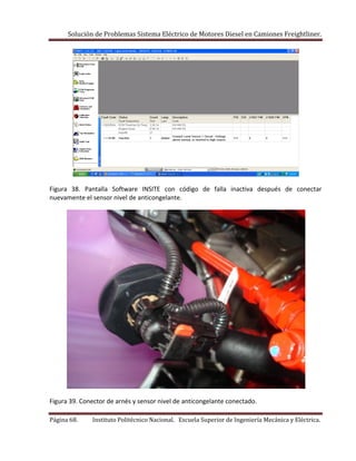 Solución de Problemas Sistema Eléctrico de Motores Diesel en Camiones Freightliner.
Página 68. Instituto Politécnico Nacional. Escuela Superior de Ingeniería Mecánica y Eléctrica.
Figura 38. Pantalla Software INSITE con código de falla inactiva después de conectar
nuevamente el sensor nivel de anticongelante.
Figura 39. Conector de arnés y sensor nivel de anticongelante conectado.
 