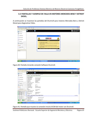 Solución de Problemas Sistema Eléctrico de Motores Diesel en Camiones Freightliner.
Instituto Politécnico Nacional. Escuela Superior de Ingeniería Mecánica y Eléctrica. Página 69
3.3 PANTALLAS Y EJEMPLO DE FALLA EN MOTORES MERCEDES-BENZ Y DETROIT
DIESEL.
A continuación se muestran las pantallas del Drumroll para motores Mercedes-Benz y Detroit
Diesel para diagnosticar fallas.
Figura 40. Pantalla iniciando conexión Software Drumroll.
Figura 41. Pantalla que muestra la conexión inicial al ECM del motor con Drumroll.
 