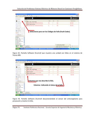 Solución de Problemas Sistema Eléctrico de Motores Diesel en Camiones Freightliner.
Página 70. Instituto Politécnico Nacional. Escuela Superior de Ingeniería Mecánica y Eléctrica.
Seleccionar para ver los Códigos de Falla (Fault Codes).
Figura 42. Pantalla Software Drumroll que muestra una unidad con fallas en el sistema de
frenos ABS.
Columna que nos describe la falla.
Columna indicando el status de la falla.
Figura 43. Pantalla Software Drumroll desconectándole el sensor del anticongelante para
provocarle y mostrar la falla.
 