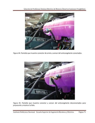 Solución de Problemas Sistema Eléctrico de Motores Diesel en Camiones Freightliner.
Instituto Politécnico Nacional. Escuela Superior de Ingeniería Mecánica y Eléctrica. Página 71
Figura 44. Pantalla que muestra conector de arnés y sensor del anticongelante conectados.
Figura 45. Pantalla que muestra conector y sensor del anticongelante desconectados para
provocarle y mostrar la falla.
 