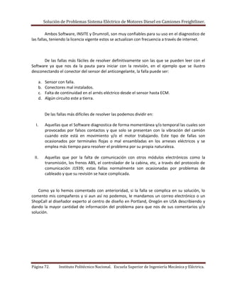 Solución de Problemas Sistema Eléctrico de Motores Diesel en Camiones Freightliner.
Página 72. Instituto Politécnico Nacional. Escuela Superior de Ingeniería Mecánica y Eléctrica.
Ambos Software, INSITE y Drumroll, son muy confiables para su uso en el diagnostico de
las fallas, teniendo la licencia vigente estos se actualizan con frecuencia a través de internet.
De las fallas más fáciles de resolver definitivamente son las que se pueden leer con el
Software ya que nos da la pauta para iniciar con la revisión, en el ejemplo que se ilustro
desconectando el conector del sensor del anticongelante, la falla puede ser:
a. Sensor con falla.
b. Conectores mal instalados.
c. Falta de continuidad en el arnés eléctrico desde el sensor hasta ECM.
d. Algún circuito este a tierra.
De las fallas más difíciles de resolver las podemos dividir en:
I. Aquellas que el Software diagnostica de forma momentánea y/o temporal las cuales son
provocadas por falsos contactos y que solo se presentan con la vibración del camión
cuando este está en movimiento y/o el motor trabajando. Este tipo de fallas son
ocasionados por terminales flojas o mal ensambladas en los arneses eléctricos y se
emplea más tiempo para resolver el problema por su propia naturaleza.
II. Aquellas que por la falta de comunicación con otros módulos electrónicos como la
transmisión, los frenos ABS, el controlador de la cabina, etc, a través del protocolo de
comunicación J1939; estas fallas normalmente son ocasionadas por problemas de
cableado y que su revisión se hace complicada.
Como ya lo hemos comentado con anterioridad, si la falla se complica en su solución, lo
comento mis compañeros y si aun así no podemos, le mandamos un correo electrónico o un
ShopCall al diseñador experto al centro de diseño en Portland, Oregón en USA describiendo y
dando la mayor cantidad de información del problema para que nos de sus comentarios y/o
solución.
 