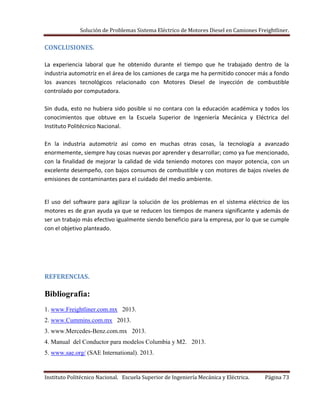 Solución de Problemas Sistema Eléctrico de Motores Diesel en Camiones Freightliner.
Instituto Politécnico Nacional. Escuela Superior de Ingeniería Mecánica y Eléctrica. Página 73
CONCLUSIONES.
La experiencia laboral que he obtenido durante el tiempo que he trabajado dentro de la
industria automotriz en el área de los camiones de carga me ha permitido conocer más a fondo
los avances tecnológicos relacionado con Motores Diesel de inyección de combustible
controlado por computadora.
Sin duda, esto no hubiera sido posible si no contara con la educación académica y todos los
conocimientos que obtuve en la Escuela Superior de Ingeniería Mecánica y Eléctrica del
Instituto Politécnico Nacional.
En la industria automotriz así como en muchas otras cosas, la tecnología a avanzado
enormemente, siempre hay cosas nuevas por aprender y desarrollar; como ya fue mencionado,
con la finalidad de mejorar la calidad de vida teniendo motores con mayor potencia, con un
excelente desempeño, con bajos consumos de combustible y con motores de bajos niveles de
emisiones de contaminantes para el cuidado del medio ambiente.
El uso del software para agilizar la solución de los problemas en el sistema eléctrico de los
motores es de gran ayuda ya que se reducen los tiempos de manera significante y además de
ser un trabajo más efectivo igualmente siendo beneficio para la empresa, por lo que se cumple
con el objetivo planteado.
REFERENCIAS.
Bibliografía:
1. www.Freightliner.com.mx 2013.
2. www.Cummins.com.mx 2013.
3. www.Mercedes-Benz.com.mx 2013.
4. Manual del Conductor para modelos Columbia y M2. 2013.
5. www.sae.org/ (SAE International). 2013.
 