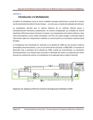 Solución de Problemas Sistema Eléctrico de Motores Diesel en Camiones Freightliner.
Página 74. Instituto Politécnico Nacional. Escuela Superior de Ingeniería Mecánica y Eléctrica.
ANEXO A:
Introducción a la Multiplexión.
Se define la multiplexion como el enviar múltiples mensajes electrónicos a través de la misma
vía de transmisión de señal al mismo tiempo --- en este caso, a través del cableado del vehículo.
La multiplexion permite que el sistema eléctrico de un vehículo efectué tareas y
simultáneamente monitorice componentes. Un sistema multiplexado usa unidades de control
electrónico (ECU) para hacer funcionar el sistema. Los componentes del sistema eléctrico, tales
como interruptores y luces, están conectados a las ECU, las cuales recogen y controlan toda la
información sobre los componentes mediante su comunicación en el conductor colectivo (bus)
de datos.
La multiplexion fue introducida en vehículos en la década de 1980 con los primeros motores
controlados electrónicamente, y con el uso inicial del bus de datos J1708/J1587. El concepto se
desarrollo más a principios de la década de 1990, cuando las transmisiones se conectaron
electrónicamente a los motores para controlar la velocidad del motor y la salida del par motor
durante los cambios de marcha. La multiplexion se ha aplicado ahora a todo el vehículo.
Diagrama 26. Diagrama Eléctrico Conector de Diagnostico Multiplex J1939.
 