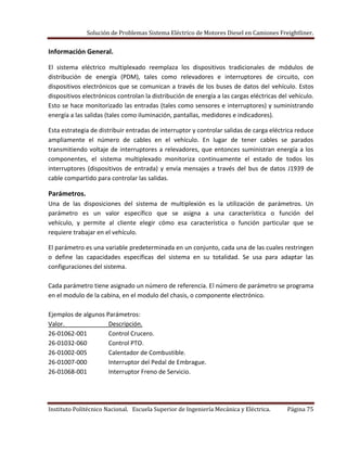 Solución de Problemas Sistema Eléctrico de Motores Diesel en Camiones Freightliner.
Instituto Politécnico Nacional. Escuela Superior de Ingeniería Mecánica y Eléctrica. Página 75
Información General.
El sistema eléctrico multiplexado reemplaza los dispositivos tradicionales de módulos de
distribución de energía (PDM), tales como relevadores e interruptores de circuito, con
dispositivos electrónicos que se comunican a través de los buses de datos del vehículo. Estos
dispositivos electrónicos controlan la distribución de energía a las cargas eléctricas del vehículo.
Esto se hace monitorizado las entradas (tales como sensores e interruptores) y suministrando
energía a las salidas (tales como iluminación, pantallas, medidores e indicadores).
Esta estrategia de distribuir entradas de interruptor y controlar salidas de carga eléctrica reduce
ampliamente el número de cables en el vehículo. En lugar de tener cables se parados
transmitiendo voltaje de interruptores a relevadores, que entonces suministran energía a los
componentes, el sistema multiplexado monitoriza continuamente el estado de todos los
interruptores (dispositivos de entrada) y envía mensajes a través del bus de datos J1939 de
cable compartido para controlar las salidas.
Parámetros.
Una de las disposiciones del sistema de multiplexión es la utilización de parámetros. Un
parámetro es un valor específico que se asigna a una característica o función del
vehículo, y permite al cliente elegir cómo esa característica o función particular que se
requiere trabajar en el vehículo.
El parámetro es una variable predeterminada en un conjunto, cada una de las cuales restringen
o define las capacidades específicas del sistema en su totalidad. Se usa para adaptar las
configuraciones del sistema.
Cada parámetro tiene asignado un número de referencia. El número de parámetro se programa
en el modulo de la cabina, en el modulo del chasis, o componente electrónico.
Ejemplos de algunos Parámetros:
Valor. Descripción.
26-01062-001 Control Crucero.
26-01032-060 Control PTO.
26-01002-005 Calentador de Combustible.
26-01007-000 Interruptor del Pedal de Embrague.
26-01068-001 Interruptor Freno de Servicio.
 