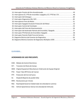 Solución de Problemas Sistema Eléctrico de Motores Diesel en Camiones Freightliner.
Página 6. Instituto Politécnico Nacional. Escuela Superior de Ingeniería Mecánica y Eléctrica.
14. Interruptor Presión del Aire Acondicionado. . . . . . . . . . . . . . . . . . . . . . . . . . . . . . . . . . . . . . . 43
15. Interruptores CC / PTO de encendido / apagado y CC / PTO Set / CV. . . . . . . . . . . . . . . . . . .46
16. Interruptor del Embrague. . . . . . . . . . . . . . . . . . . . . . . . . . . . . . . . . . . . . . . . . . . . . . . . . . . . . .48
17. Interruptor Diagnostico ON / OFF. . . . . . . . . . . . . . . . . . . . . . . . . . . . . . . . . . . . . . . . . . . . . . . 49
18. Interruptores Freno de Motor. . . . . . . . . . . . . . . . . . . . . . . . . . . . . . . . . . . . . . . . . . . . . . . . . . 51
19. Interruptor Apagado Anulación Protección del Motor. . . . . . . . . . . . . . . . . . . . . . . . . . . . . . .52
20. Interruptor Control del Ventilador. . . . . . . . . . . . . . . . . . . . . . . . . . . . . . . . . . . . . . . . . . . . . . .53
21. Interruptor del Freno de Estacionamiento. . . . . . . . . . . . . . . . . . . . . . . . . . . . . . . . . . . . . . . . 54
22. Interruptor del Acelerador Remoto del Encendido / Apagado. . . . . . . . . . . . . . . . . . . . . . . . 57
23. Interruptor PTO Remoto de Encendido / Apagado. . . . . . . . . . . . . . . . . . . . . . . . . . . . . . . . . .58
24. Interruptor Posición Pedal Freno de Servicio. . . . . . . . . . . . . . . . . . . . . . . . . . . . . . . . . . . . . . 59
25. Diagrama Eléctrico del Conector de Diagnostico. . . . . . . . . . . . . . . . . . . . . . . . . . . . . . . . . . . 63
26. Diagrama Eléctrico Conector de Diagnostico Multiplex J1939. . . . . . . . . . . . . . . . . . . . . . . . .74
GLOSARIO…
ACRONIMOS DE USO FRECUENTE.
ECM - Módulo de Control Electrónico
FET - Transistor de Efecto de Campo.
OEM - Original Equipment Manufacturer (Fabricante de Equipo Original)
PTO - Power Take-Off (Toma de Fuerza)
PTP - Protección del tren de fuerza
SC - ShopCall (Reporte de posible falla)
RPM - Revoluciones por minuto
RSG - Road Speed Governor (Gobernador de velocidad en camino)
VSS - Vehicle Speed Sensor (Sensor de velocidad de Vehículo)
 