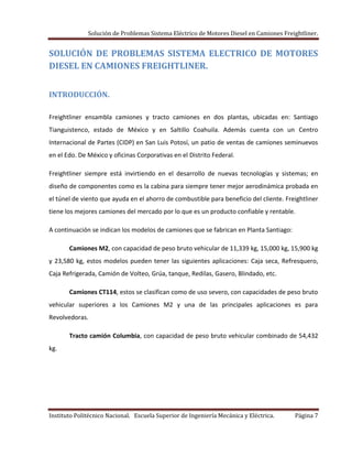 Solución de Problemas Sistema Eléctrico de Motores Diesel en Camiones Freightliner.
Instituto Politécnico Nacional. Escuela Superior de Ingeniería Mecánica y Eléctrica. Página 7
SOLUCIÓN DE PROBLEMAS SISTEMA ELECTRICO DE MOTORES
DIESEL EN CAMIONES FREIGHTLINER.
INTRODUCCIÓN.
Freightliner ensambla camiones y tracto camiones en dos plantas, ubicadas en: Santiago
Tianguistenco, estado de México y en Saltillo Coahuila. Además cuenta con un Centro
Internacional de Partes (CIDP) en San Luis Potosí, un patio de ventas de camiones seminuevos
en el Edo. De México y oficinas Corporativas en el Distrito Federal.
Freightliner siempre está invirtiendo en el desarrollo de nuevas tecnologías y sistemas; en
diseño de componentes como es la cabina para siempre tener mejor aerodinámica probada en
el túnel de viento que ayuda en el ahorro de combustible para beneficio del cliente. Freightliner
tiene los mejores camiones del mercado por lo que es un producto confiable y rentable.
A continuación se indican los modelos de camiones que se fabrican en Planta Santiago:
Camiones M2, con capacidad de peso bruto vehicular de 11,339 kg, 15,000 kg, 15,900 kg
y 23,580 kg, estos modelos pueden tener las siguientes aplicaciones: Caja seca, Refresquero,
Caja Refrigerada, Camión de Volteo, Grúa, tanque, Redilas, Gasero, Blindado, etc.
Camiones CT114, estos se clasifican como de uso severo, con capacidades de peso bruto
vehicular superiores a los Camiones M2 y una de las principales aplicaciones es para
Revolvedoras.
Tracto camión Columbia, con capacidad de peso bruto vehicular combinado de 54,432
kg.
 