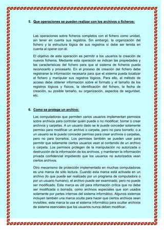 5. Que operaciones se pueden realizar con los archivos o ficheros:
Las operaciones sobre ficheros completos con el fichero como unidad,
sin tener en cuenta sus registros. Sin embargo, la organización del
fichero y la estructura lógica de sus registros sí debe ser tenida en
cuenta al operar con él.
El objetivo de esta operación es permitir a los usuarios la creación de
nuevos ficheros. Mediante esta operación se indican las propiedades y
las características del fichero para que el sistema de ficheros pueda
reconocerlo y procesarlo. En el proceso de creación del fichero debe
registrarse la información necesaria para que el sistema pueda localizar
el fichero y manipular sus registros lógicos. Para ello, el método de
acceso debe obtener información sobre el formato y el tamaño de los
registros lógicos y físicos, la identificación del fichero, la fecha de
creación, su posible tamaño, su organización, aspectos de seguridad,
etc.
6. Como se protege un archivo:
Las computadoras que permiten varios usuarios implementan permisos
sobre archivos para controlar quién puede o no modificar, borrar o crear
archivos y carpetas. A un usuario dado se le puede conceder solamente
permiso para modificar un archivo o carpeta, pero no para borrarlo; o a
un usuario se le puede conceder permiso para crear archivos o carpetas,
pero no para borrarlos. Los permisos también se pueden usar para
permitir que solamente ciertos usuarios vean el contenido de un archivo
o carpeta. Los permisos protegen de la manipulación no autorizada o
destrucción de la información de los archivos, y mantienen la información
privada confidencial impidiendo que los usuarios no autorizados vean
ciertos archivos.
Otro mecanismo de protección implementado en muchas computadoras
es una marca de sólo lectura. Cuando esta marca está activada en un
archivo (lo que puede ser realizado por un programa de computadora o
por un usuario humano), el archivo puede ser examinado, pero no puede
ser modificado. Esta marca es útil para información crítica que no debe
ser modificada o borrada, como archivos especiales que son usados
solamente por partes internas del sistema informático. Algunos sistemas
incluyen también una marca oculta para hacer que ciertos archivos sean
invisibles; esta marca la usa el sistema informático para ocultar archivos
de sistema esenciales que los usuarios nunca deben modificar.
 