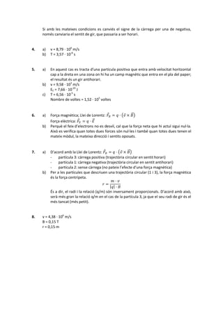 Si amb les mateixes condicions es canviés el signe de la càrrega per una de negativa,
     només canviaria el sentit de gir, que passaria a ser horari.


4.   a)   v = 8,79 · 106 m/s
     b)   T = 3,57 · 10-8 s


5.   a)   En aquest cas es tracta d’una partícula positiva que entra amb velocitat horitzontal
          cap a la dreta en una zona on hi ha un camp magnètic que entra en el pla del paper;
          el resultat és un gir antihorari.
     b)   v = 9,58 · 103 m/s
          EC = 7,66 · 10-20 J
     c)   T = 6,56 · 10-5 s
          Nombre de voltes = 1,52 · 105 voltes


6.   a)   Força magnètica; Llei de Lorentz:  =  ·  × 
          Força elèctrica:  =  · 
     b)   Perquè el feix d’electrons no es desviï, cal que la força neta que hi actuï sigui nul·la.
          Això es verifica quan totes dues forces són nul·les i també quan totes dues tenen el
          mateix mòdul, la mateixa direcció i sentits oposats.


7.   a)   D’acord amb la Llei de Lorentz:  =  ·  × 
          -    partícula 3: càrrega positiva (trajectòria circular en sentit horari)
          -    partícula 1: càrrega negativa (trajectòria circular en sentit antihorari)
          -    partícula 2: sense càrrega (no pateix l’efecte d’una força magnètica)
     b)   Per a les partícules que descriuen una trajectòria circular (1 i 3), la força magnètica
          és la força centrípeta.
                                                   · 
                                              =
                                                   · 
          És a dir, el radi i la relació (q/m) són inversament proporcionals. D’acord amb això,
          serà més gran la relació q/m en el cas de la partícula 3, ja que el seu radi de gir és el
          més tancat (més petit).


8.   v = 4,38 · 106 m/s
     B = 0,15 T
     r = 0,15 m
 