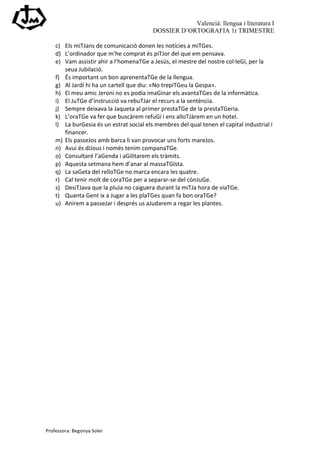 Valencià: llengua i literatura I
                                                                 DOSSIER D’ORTOGRAFIA 1r TRIMESTRE

       c) Els	
  miTJans	
  de	
  comunicació	
  donen	
  les	
  notícies	
  a	
  miTGes.	
  
       d) L’ordinador	
  que	
  m’he	
  comprat	
  és	
  piTJor	
  del	
  que	
  em	
  pensava.	
  
       e) Vam	
  assistir	
  ahir	
  a	
  l’homenaTGe	
  a	
  Jesús,	
  el	
  mestre	
  del	
  nostre	
  col·∙leGi,	
  per	
  la	
  
          seua	
  Jubilació.	
  
       f) És	
  important	
  un	
  bon	
  aprenentaTGe	
  de	
  la	
  llengua.	
  
       g) Al	
  Jardí	
  hi	
  ha	
  un	
  cartell	
  que	
  diu:	
  «No	
  trepiTGeu	
  la	
  Gespa».	
  
       h) El	
  meu	
  amic	
  Jeroni	
  no	
  es	
  podia	
  imaGinar	
  els	
  avantaTGes	
  de	
  la	
  informàtica.	
  
       i) El	
  JuTGe	
  d’instrucció	
  va	
  rebuTJar	
  el	
  recurs	
  a	
  la	
  sentència.	
  
       j) Sempre	
  deixava	
  la	
  Jaqueta	
  al	
  primer	
  prestaTGe	
  de	
  la	
  prestaTGeria.	
  
       k) L’oraTGe	
  va	
  fer	
  que	
  buscàrem	
  refuGi	
  i	
  ens	
  alloTJàrem	
  en	
  un	
  hotel.	
  
       l) La	
  burGesia	
  és	
  un	
  estrat	
  social	
  els	
  membres	
  del	
  qual	
  tenen	
  el	
  capital	
  industrial	
  i	
  
          financer.	
  
       m) Els	
  passeJos	
  amb	
  barca	
  li	
  van	
  provocar	
  uns	
  forts	
  mareJos.	
  
       n) Avui	
  és	
  diJous	
  i	
  només	
  tenim	
  companaTGe.	
  
       o) Consultaré	
  l’aGenda	
  i	
  aGilitarem	
  els	
  tràmits.	
  
       p) Aquesta	
  setmana	
  hem	
  d’anar	
  al	
  massaTGIsta.	
  
       q) La	
  saGeta	
  del	
  relloTGe	
  no	
  marca	
  encara	
  les	
  quatre.	
  
       r) Cal	
  tenir	
  molt	
  de	
  coraTGe	
  per	
  a	
  separar-­‐se	
  del	
  cònJuGe.	
  
       s) DesiTJava	
  que	
  la	
  pluJa	
  no	
  caiguera	
  durant	
  la	
  miTJa	
  hora	
  de	
  viaTGe.	
  
       t) Quanta	
  Gent	
  ix	
  a	
  Jugar	
  a	
  les	
  plaTGes	
  quan	
  fa	
  bon	
  oraTGe?	
  
       u) Anirem	
  a	
  passeJar	
  i	
  després	
  us	
  aJudarem	
  a	
  regar	
  les	
  plantes.	
  
	
  




Professora:	
  Begonya	
  Soler	
  
 