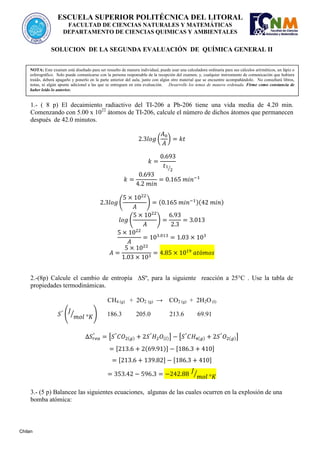 SOLUCION DE LA SEGUNDA EVALUACIÓN DE QUÍMICA GENERAL II
30 de enero del 2013
1.- ( 8 p) El decaimiento radiactivo del TI-206 a Pb-206 tiene una vida media de 4.20 min.
Comenzando con 5.00 x 1022
átomos de TI-206, calcule el número de dichos átomos que permanecen
después de 42.0 minutos.
( )
⁄
( ) ( )( )
( )
2.-(8p) Calcule el cambio de entropía ∆Sº, para la siguiente reacción a 25°C . Use la tabla de
propiedades termodinámicas.
CH4 (g) + 2O2 (g) → CO2 (g) + 2H2O (l)
( ⁄ ) 186.3 205.0 213.6 69.91
[ ( ) ( )] [ ( ) ( )]
[ ( )] [ ]
[ ] [ ]
⁄
3.- (5 p) Balancee las siguientes ecuaciones, algunas de las cuales ocurren en la explosión de una
bomba atómica:
ESCUELA SUPERIOR POLITÉCNICA DEL LITORAL
FACULTAD DE CIENCIAS NATURALES Y MATEMÁTICAS
DEPARTAMENTO DE CIENCIAS QUIMICAS Y AMBIENTALES
NOTA: Este examen está diseñado para ser resuelto de manera individual, puede usar una calculadora ordinaria para sus cálculos aritméticos, un lápiz o
esferográfico. Solo puede comunicarse con la persona responsable de la recepción del examen; y, cualquier instrumento de comunicación que hubiera
traído, deberá apagarlo y ponerlo en la parte anterior del aula, junto con algún otro material que se encuentre acompañándolo. No consultará libros,
notas, ni algún apunte adicional a las que se entreguen en esta evaluación. Desarrolle los temas de manera ordenada. Firme como constancia de
haber leído lo anterior.
Chilan
 