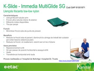 KarinterKarinter
K-Slide - Immedia MultiGlide SG
Llençols lliscants low-low nylon
Característiques
• Llençol lliscant tubular prim
• Fricció ultra reduïda interior & exterior
• Diferents mides disponibles
• Tira per penjar
Funció
• Minimitzar fricció sota els punts de pressió
Beneficis
• Redueix la fricció sota el pacient, disminuint la càrrega de treball del cuidador
per evitar lesions osteomusculars
• Redueix la fricció i el cisallament, reduïnt així el risc d‘úlcera
Usos previstos
• Reposicionament a llit
• Gir per passar de posició horitzontal a assegut al llit
• Vestir
• Transferència horitzontal amb taula
Proves realitzades a l´hospital de Bellvitge i hospital Dr. Trueta
https://youtu.be/geFCB6FPyM8
Codi SAP 81001971
 