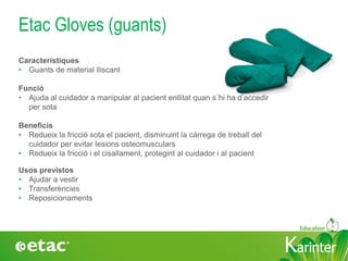 KarinterKarinter
Etac Gloves (guants)
Usos previstos
• Ajudar a vestir
• Transferències
• Reposicionaments
Característiques
• Guants de material lliscant
Funció
• Ajuda al cuidador a manipular al pacient enllitat quan s´hi ha d’accedir
per sota
Beneficis
• Redueix la fricció sota el pacient, disminuint la càrrega de treball del
cuidador per evitar lesions osteomusculars
• Redueix la fricció i el cisallament, protegint al cuidador i al pacient
 