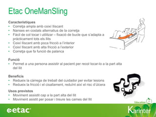KarinterKarinter
Etac OneManSling
Usos previstos
• Moviment assistit cap a la part alta del llit
• Moviment asistit per posar i treure les cames del llit
Característiques
• Corretja ampla amb coixí lliscant
• Nanses en costats alternatius de la corretja
• Fàcil de col·locar i utilitzar – fixació de bucle que s’adapta a
pràcticament tots els llits
• Coixí lliscant amb poca fricció a l’interior
• Coixí lliscant amb alta fricció a l’exterior
• Corretja que fa funció de palanca
Funció
• Permet a una persona assistir al pacient per recol·locar-lo a la part alta
del llit
Beneficis
• Redueix la càrrega de treball del cuidador per evitar lesions
• Redueix la fricció i el cisallament, reduïnt així el risc d’úlcera
 