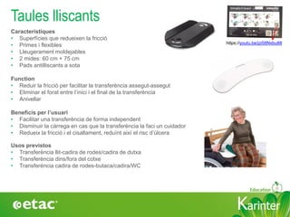 KarinterKarinter
Característiques
• Superfícies que redueixen la fricció
• Primes i flexibles
• Lleugerament moldejables
• 2 mides: 60 cm + 75 cm
• Pads antilliscants a sota
Function
• Reduir la fricció per facilitar la transferència assegut-assegut
• Eliminar el forat entre l’inici i el final de la transferència
• Anivellar
Beneficis per l’usuari
• Facilitar una transferència de forma independent
• Disminuir la càrrega en cas que la transferència la faci un cuidador
• Redueix la fricció i el cisallament, reduïnt així el risc d’úlcera
Taules lliscants
Usos previstos
• Transferència llit-cadira de rodes/cadira de dutxa
• Transferència dins/fora del cotxe
• Transferència cadira de rodes-butaca/cadira/WC
https://youtu.be/jzi58Nxbu88
 