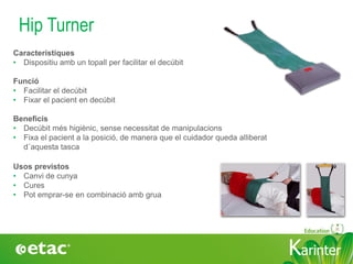 KarinterKarinter
Hip Turner
Usos previstos
• Canvi de cunya
• Cures
• Pot emprar-se en combinació amb grua
Característiques
• Dispositiu amb un topall per facilitar el decúbit
Funció
• Facilitar el decúbit
• Fixar el pacient en decúbit
Beneficis
• Decúbit més higiènic, sense necessitat de manipulacions
• Fixa el pacient a la posició, de manera que el cuidador queda alliberat
d´aquesta tasca
 