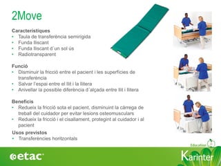 KarinterKarinter
2Move
Usos previstos
• Transferències horitzontals
Característiques
• Taula de transferència semirígida
• Funda lliscant
• Funda lliscant d´un sol ús
• Radiotransparent
Funció
• Disminuir la fricció entre el pacient i les superfícies de
transferència
• Salvar l’espai entre el llit i la llitera
• Anivellar la possible diferència d´alçada entre llit i llitera
Beneficis
• Redueix la fricció sota el pacient, disminuint la càrrega de
treball del cuidador per evitar lesions osteomusculars
• Redueix la fricció i el cisallament, protegint al cuidador i al
pacient
 