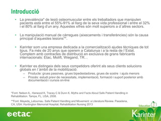 KarinterKarinter
Introducció
• La prevalència* de lesió osteomuscular entre els treballadors que manipulen
pacients està entre el 55%-91% al llarg de la seva vida professional i entre el 32%
i el 80% al llarg d’un any. Aquestes xifres són molt superiors a d´altres sectors.
• La manipulació manual de càrregues (aixecaments i transferències) són la causa
principal d’aquestes lesions**.
• Karinter som una empresa dedicada a la comercialització ajudes tècniques de tot
tipus. Fa més de 20 anys que operem a Catalunya i a la resta de l´Estat.
Comptem amb contractes de distribució en exclusiva de grans fabricants
internacionals: Etac, Molift, Wiegand, TR…
• Karinter es distingeix dels seus competidors oferint als seus clients solucions
globals en l´àmbit de la mobilització:
– Producte: grues passives, grues bipedestadores, grues de sostre i ajuts menors
– Procés: estudi previ de necessitats, implementació, formació i suport posterior amb
documentació i cursos on-line
**Font: Mayeda_Letournau. Safe Patient Handling and Movement: a Literature Review. Pasadena,
CA, USA: Huntington Memorial Hospital, Rehabilitation Nursing 2013
*Font: Nelson A., Harwood K, Tracey C & Dunn K. Myths and Facts About Safe Patient Handling in
Rehabilitation. Tampa, FL, USA, 2008.
 