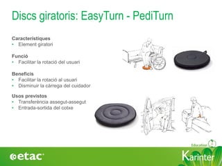 KarinterKarinter
Discs giratoris: EasyTurn - PediTurn
Usos previstos
• Transferència assegut-assegut
• Entrada-sortida del cotxe
Característiques
• Element giratori
Funció
• Facilitar la rotació del usuari
Beneficis
• Facilitar la rotació al usuari
• Disminuir la càrrega del cuidador
 