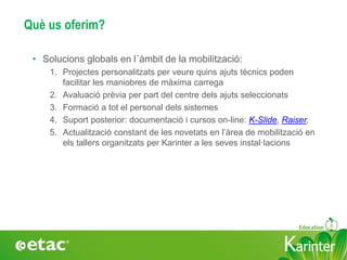 KarinterKarinter
Què us oferim?
• Solucions globals en l´àmbit de la mobilització:
1. Projectes personalitzats per veure quins ajuts tècnics poden
facilitar les maniobres de màxima carrega
2. Avaluació prèvia per part del centre dels ajuts seleccionats
3. Formació a tot el personal dels sistemes
4. Suport posterior: documentació i cursos on-line: K-Slide, Raiser,
5. Actualització constant de les novetats en l’àrea de mobilització en
els tallers organitzats per Karinter a les seves instal·lacions
 