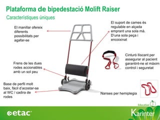 KarinterKarinter
El suport de cames és
regulable en alçada
emprant una sola mà.
D’una sola peça i
encoixinat
El manillar ofereix
diferents
possibilitats per
agafar-se
Frens de les dues
rodes accionables
amb un sol peu
Cinturó lliscant per
assegurar al pacient
garantint-ne el màxim
control i seguretat
Característiques úniques
Base de perfil molt
baix, fàcil d’acostar-se
al WC / cadira de
rodes
Plataforma de bipedestació Molift Raiser
Nanses per hemiplegia
 
