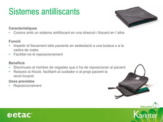 KarinterKarinter
Sistemes antilliscants
Usos previstos
• Reposicionament
Característiques
• Coixins amb un sistema antilliscant en una direcció i lliscant en l´altra
Funció
• Impedir el lliscament dels pacients en sedestació a una butaca o a la
cadira de rodes
• Facilitar-ne el reposicionament
Beneficis
• Disminueix el nombre de vegades que s´ha de reposicionar al pacient
• Redueix la fricció, facilitant al cuidador o al propi pacient la
recol·locació
 