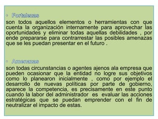 son todos aquellos elementos o herramientas con que 
cuenta la organización internamente para aprovechar las 
oportunidades y eliminar todas aquellas debilidades , por 
ende prepararse para contrarrestar las posibles amenazas 
que se les puedan presentar en el futuro . 
son todas circunstancias o agentes ajenos ala empresa que 
pueden ocasionar que la entidad no logre sus objetivos 
como lo planearon inicialmente , como por ejemplo el 
desarrollo de nuevas políticas por parte de gobierno, 
aparece la competencia, es precisamente en este punto 
cuando la labor del administrador es evaluar las acciones 
estratégicas que se puedan emprender con el fin de 
neutralizar el impacto de estas. 
 