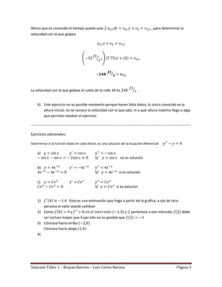 Ahora que es conocido el tiempo puedo usar                                                        , para determinar la
velocidad con la que golpea




La velocidad con la que golpea el suelo de la calle 34 es                               .


     6) Este ejercicio no es posible resolverlo porque hacen falta datos, lo único conocido es la
        altura inicial, no se conoce la velocidad con la que sale, ni a qué altura máxima llega o algo
        que permita resolver el ejercicio.

-----------------------------------------------------------------------------------------------------------------------------------

Ejercicios adicionales:

Determinar si la función dada en cada literal, es una solución de la ecuación diferencial

     a)
                                                    S/                  no es solución

     b)
                                                    S/                  si es solución

     c)
                                                    S/                si es solucion


     1)                 Esto es una estimación que hago a partir de la grafica, a ojo de otra
        persona el valor puede cambiar.
     2) Como             y                                   pertenece a ese intervalo        debe
        ser incluso mayor que 4 por ello no es posible que
     3) Cóncava hacia arriba
        Cóncava hacia abajo
     4)




Solución Taller 1 – Brayan Barrios – Luis Carlos Barona                                                                Página 3
 