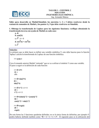 TALLER 1 – CONTROL 2
                                                        SOLUCIÓN
                                               INGENIERÍA ELECTRÓNICA
                                                   Ing. Armando Mateus

Taller para desarrollo en Matlab/Simulink; los ejercicios 1, 2 y 3 deben resolverse desde la
ventana de comandos de Matlab y los puntos 4 y 5 que debe resolverse en Simulink.

1. Obtenga la transformada de Laplace para las siguientes funciones; verifique obteniendo la
transformada inversa con ayuda de Matlab en cada caso:
       a. 4t
       b. sen(2t)
       c. t2 – t + 1
      d. sen2(t) + cos2(t)
      e. et

Solución:
Lo primero que se debe hacer es definir una variable simbólica 't'; esto debe hacerse pues la función
'laplace' calcula la transformada de Laplace de una función simbólica.

     >> syms t

Con el comando anterior Matlab “entiende” que se va a utilizar el símbolo 't' como una variable.
El paso a seguir es la definición de cada función:

     >> f1=4*t
     f1 =
     4*t

     >> f2=sin(2*t)
     f2 =
     sin(2*t)

     >> f3=t^2 - t + 1
     f3 =
     t^2 - t + 1

     >> f4=[sin(t)]^2 + [cos(t)]^2
     f4 =
     cos(t)^2 + sin(t)^2

     >> f5=exp(t)
     f5 =
     exp(t)

De esta forma las 5 funciones quedarían definidas; no es la única forma de definirlas; por ejemplo f1
podría haberse definido también como “f1 = t + t + t + t”. El siguiente paso es la utilización del
 