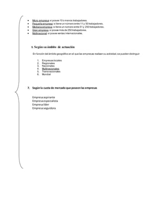  Micro empresa:si posee 10 o menos trabajadores.
 Pequeña empresa:si tiene un número entre 11 y 50 trabajadores.
 Mediana empresa:si tiene un número entre 51 y 250 trabajadores.
 Gran empresa:si posee más de 250 trabajadores.
 Multinacional:si posee ventas internacionales.
5. Según su ámbito de actuación
En función del ámbito geográfico en el que las empresas realizan su actividad,se pueden distinguir
1. Empresas locales
2. Regionales
3. Nacionales
4. Multinacionales
5. Transnacionales
6. Mundial
7. Segúnla cuota de mercado que poseenlas empresas
Empresaaspirante
Empresaespecialista
Empresalíder
Empresaseguidora
 