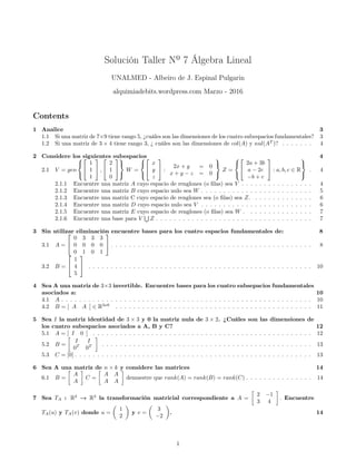 Solución Taller Nº 7 Álgebra Lineal
UNALMED - Albeiro de J. Espinal Pulgarin
alquimiadebits.wordpress.com Marzo - 2016
Contents
1 Analice 3
1.1 Si una matriz de 7×9 tiene rango 5, ¿cuáles son las dimensiones de los cuatro subespacios fundamentales? 3
1.2 Si una matriz de 3 × 4 tiene rango 3, ¿ cuáles son las dimensiones de col(A) y nul(AT
)? . . . . . . . 4
2 Considere los siguientes subespacios 4
2.1 V = gen





1
1
1

 ,


2
1
0





W =





x
y
z

 :
2x + y = 0
x + y − z = 0



Z =





2a + 3b
a − 2c
−b + c

 : a, b, c ∈ R



. 4
2.1.1 Encuentre una matriz A cuyo espacio de renglones (o filas) sea V . . . . . . . . . . . . . . . . 4
2.1.2 Encuentre una matriz B cuyo espacio nulo sea W . . . . . . . . . . . . . . . . . . . . . . . . . 5
2.1.3 Encuentre una matriz C cuyo espacio de renglones sea (o filas) sea Z. . . . . . . . . . . . . . 6
2.1.4 Encuentre una matriz D cuyo espacio nulo sea V . . . . . . . . . . . . . . . . . . . . . . . . . 6
2.1.5 Encuentre una matriz E cuyo espacio de renglones (o filas) sea W . . . . . . . . . . . . . . . 7
2.1.6 Encuentre una base para V
S
Z . . . . . . . . . . . . . . . . . . . . . . . . . . . . . . . . . . . 7
3 Sin utilizar eliminación encuentre bases para los cuatro espacios fundamentales de: 8
3.1 A =


0 3 3 3
0 0 0 0
0 1 0 1

 . . . . . . . . . . . . . . . . . . . . . . . . . . . . . . . . . . . . . . . . . . . . . 8
3.2 B =


1
4
5

 . . . . . . . . . . . . . . . . . . . . . . . . . . . . . . . . . . . . . . . . . . . . . . . . . . 10
4 Sea A una matriz de 3×3 invertible. Encuentre bases para los cuatro subsepacios fundamentales
asociados a: 10
4.1 A . . . . . . . . . . . . . . . . . . . . . . . . . . . . . . . . . . . . . . . . . . . . . . . . . . . . . . . . 10
4.2 B = [ A A ] ∈ R3x6
. . . . . . . . . . . . . . . . . . . . . . . . . . . . . . . . . . . . . . . . . . . . 11
5 Sea I la matriz identidad de 3 × 3 y 0 la matriz nula de 3 × 2. ¿Cuáles son las dimensiones de
los cuatro subespacios asociados a A, B y C? 12
5.1 A = [ I 0 ] . . . . . . . . . . . . . . . . . . . . . . . . . . . . . . . . . . . . . . . . . . . . . . . . . 12
5.2 B =

I I
0T
0T

. . . . . . . . . . . . . . . . . . . . . . . . . . . . . . . . . . . . . . . . . . . . . . . 13
5.3 C = [0] . . . . . . . . . . . . . . . . . . . . . . . . . . . . . . . . . . . . . . . . . . . . . . . . . . . . . 13
6 Sea A una matriz de n × k y considere las matrices 14
6.1 B =

A
A

C =

A A
A A

demuestre que rank(A) = rank(B) = rank(C) . . . . . . . . . . . . . . . 14
7 Sea TA : R2
→ R2
la transformación matricial correspondiente a A =

2 −1
3 4

. Encuentre
TA(u) y TA(v) donde u =

1
2

y v =

3
−2

. 14
1
 