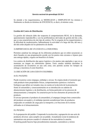 Servicio nacional de aprendizaje S.E.N.A


Se atiende a los requerimientos, se MODELIZAN y SIMPLIFICAN los mismos y
finalmente se diseña en términos de EFICIENCIA, es decir, al mínimo coste.



Gestión del Centro de Distribución

La gestión del almacén debe dar respuesta al comportamiento REAL de la demanda,
aparentemente impredecible y con las problemáticas derivadas de gestión del día a día,
que es una característica de este tipo de centros. Por lo exigente de los requerimientos y
la dificultad de modernizarlos, habitualmente la actividad a lo largo del día, del mes y
del año están alejados de los parámetros de diseño.

2) IMPORTANCIA DE UN CEDI EN LA INDUSTRIA
Permiten canalizar las entregas de los diferentes productos que en orden secuencial, es
decir basados en una programación acorde con los puntos más cercanos o lejanos para
una entrega rápida y segura con beneficio al cliente.
Los centros de distribución dan apoyo logístico a los puntos más apartados o que en su
momento no tengan un cubrimiento óptimo. Estos canales también destraban la
acumulación de inventarios en una sola zona; esto permite acortar los tiempos de
entrega y maximiza el costo beneficio.
3) UBICACIÓN DE LOS CEDI EN COLOMBIA

4) EL PACKING

Puede resumirse como empaque, embalaje y envase. Se origina desde el momento que
cada producto tiene propiedades físicas, comportamientos químicos e inclusive
biológicos que deben ser tomados muy en cuenta en la decisión de la presentación
frente al consumidor y consecuentemente en su introducción en cadenas de
abastecimiento logístico y de distribución, en forma particular en los procesos de
almacenamiento y transporte. Se caracteriza por los tres elementos de protección del
producto.
El envase (presente el producto al consumidor), el empaque (integra lotes comerciales
del producto envasado) y el embalaje (permite acondicionar lotes de productos
empacados en unidades de carga para su transporte y en fracciones de la misma
utilizadas en el almacenamiento.

EL PICKING

Es la preparación del pedido. Comprende la recolección y agrupación de una serie de
productos diversos para cumplir con un pedido. Actualmente existe la tendencia de
automatizar este proceso cuando el volumen de las mercaderías lo amerita.
El picking puede hacerse bajo procedimientos manuales, automáticos y mixtos
 