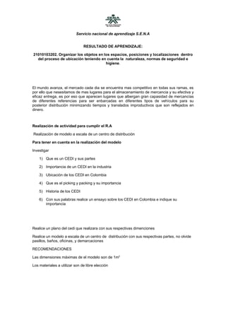 Servicio nacional de aprendizaje S.E.N.A


                               RESULTADO DE APRENDIZAJE:

21010103202. Organizar los objetos en los espacios, posiciones y localizaciones dentro
  del proceso de ubicación teniendo en cuenta la naturaleza, normas de seguridad e
                                       higiene.




El mundo avanza, el mercado cada dia se encuentra mas competitivo en todas sus ramas, es
por ello que nesesitamos de mas lugares para el almacenamiento de mercancia y su efectiva y
eficaz entrega, es por eso que aparecen lugares que albergan gran capasidad de mercancías
de diferentes referencias para ser enbarcadas en diferentes tipos de vehículos para su
posterior distribución minimizando tiempos y translados improductivos que son reflejados en
dinero.



Realización de actividad para cumplir el R.A

Realización de modelo a escala de un centro de distribución

Para tener en cuenta en la realización del modelo

Investigar

    1) Que es un CEDI y sus partes

    2) Importancia de un CEDI en la industria

    3) Ubicación de los CEDI en Colombia

    4) Que es el picking y packing y su importancia

    5) Historia de los CEDI

    6) Con sus palabras realice un ensayo sobre los CEDI en Colombia e indique su
       importancia




Realice un plano del cedi que realizara con sus respectivas dimenciones

Realice un modelo a escala de un centro de distribución con sus respectivas partes, no olvide
pasillos, baños, oficinas, y demarcaciones

RECOMENDACIONES

Las dimensiones máximas de el modelo son de 1m2

Los materiales a utilizar son de libre elección
 