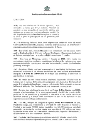 Servicio nacional de aprendizaje S.E.N.A


5) HISTORIA


1970- Este año culmina con 38 locales operando, 1.500
empleados y ventas por $44,2 millones. Walmart se
convierte en una compañía de suscripción pública, con
acciones que se negocian en el mercado extra bursátil. Un
año después el Centro de Distribución duplica su tamaño y
se lanza el plan de participación en las ganancias para
asociados.
1972- la iniciativa y tenacidad de un joven emprendedor, sembró las raíces del actual
Centro de Distribución Nikko, iniciando como una empresa dedicada a la importación y
exportación, principalmente de artículos provenientes de Japón.
1800 - Las tortillas de La Abuela Mexican Foods comenzaron a ser enviadas a cuatro
centros de distribución de Wal-Mart en Texas. Hoy llegan a 14 centros de distribución
de distintos puntos del país y se venden en 1.800 comercios de 19 estados.
1909 - Con base en Monterrey, México y fundada en 1909, Vitro cuenta con
asociaciones estratégicas con líderes mundiales en la industria, los cuales proveen a sus
empresas subsidiarias con acceso a mercados internacionales, canales de distribución
globales y tecnología
1963 - Su primera fábrica en el país la construyó en la localidad de Hurlingham y en el
mismo año se traslado a las actuales instalaciones en Pablo Podestá. Posteriormente
incorporó el Centro de Distribución de Pacheco, que contribuyó a consolidar su
gravitación en el mercado.
1989 - En febrero de 1989 Frialsa inicia un importante crecimiento, con una visión de
liderazgo en el mercado de los alimentos congelados, introduciéndose directamente al
centro de producción de hortalizas y verduras en la zona del Bajío, poniendo en marcha
la Planta de Villagrán, Gto. Dando el servicio de almacenaje en congelación,
2001 - Por otro lado señaló que la creación de un Centro de Distribución en el 2001,
sumadas a las instalaciones de la planta agroindustrial y la dulcería, permite recibir
productos de los proveedores y despachar la mercancía a cada tienda con mucha
eficiencia, rapidez y a menor costo, actualmente el 60% de la mercancía de los
supermercados se distribuye desde el centro.
2003 - En 2003, inauguró en Zaragoza el segundo centro de distribución de Zara,
Plataforma Europa, que complementa la actividad del centro logístico de Arteixo (A
Coruña), y que ocupa 300.000 metros cuadrados, con 125.000 metros de superficie
construida. La ampliación prevista supone una inversión de 130 millones de euros,
incrementa la nave actual en 51.000 metros cuadrados más, llegando a 18 hectáreas, y
las capacidades de la nave casi se van a duplicar.
2005 - En el año 2005, la empresa penetró al mercado de El Salvador a través de la
constitución de la empresa Operadores Logísticos ransa SA de CV, en la cual ransa
 