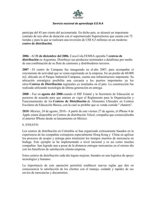 Servicio nacional de aprendizaje S.E.N.A


participa del 45 por ciento del accionariado. En dicho país, se alcanzó un importante
contrato de seis años de duración con el supermercado Superselectos que cuenta con 72
tiendas y para la que se realizará una inversión de US$ 8,5 millones en un moderno
centro de distribución.


2006 - Al 31 de diciembre del 2006, Coca-Cola FEMSA operaba 5 centros de
distribución en Argentina. Distribuye sus productos terminados a detallistas por medio
de una combinación de su flota de camiones y distribuidores terceros.
2007 - El centro de Campana fue inaugurado en el año 2007, para acompañar el
crecimiento de actividad que se venía registrando en la empresa. En un predio de 60.000
m2, ubicado en el Parque Industrial Campana, cuenta una infraestructura imponente. Su
ubicación estratégica posibilita una cercanía a los puertos importantes ya los
otros Centros de Distribución regionales ya instalados en el país. La construcción fue
realizada utilizando tecnología de última generación en entrega.
2008 - Fue en agosto del 2008 cuando el DIF Estatal y la Secretaría de Educación se
pusieron de acuerdo para que entrara en vigor el Reglamento para la Organización y
Funcionamiento de los Centros de Distribución de Alimentos Ubicados en Centros
Escolares de Educación Básica, con la cual se prohíbe que se venda comida " chatarra".
2010 -Mexico, 24 de agosto, 2010.- A partir de este viernes 27 de agosto, el iPhone 4 de
Apple estará disponible en Centros de distribución Telcel, compañía que comercializaba
el anterior IPhone desde su lanzamiento en México.
6. ENSAYO
Los centros de distribución en Colombia se han organizado exitosamente basados en la
experiencia de las compañías extranjeras especialmente Hong Kong y China en agilizar
los procesos de acopio y entrega para minimizar los tiempos muertos de mercancía en
bodega. Este ejemplo se ha implementado a nivel nacional y es así como muchas
compañías han logrado aun a pesar de la distancia entregar mercancías en el mismo día
con los beneficios de satisfacción cliente-empresa.
Estos centros de distribución cada día logran mejorar, basados en una logística de apoyo
tecnológico y humano.
La importancia de esta operación permitirá establecer nuevas reglas que den en
consecuencia la satisfacción de los clientes con el manejo, cuidado y rapidez de sus
envíos de mercancías y documentos.
 