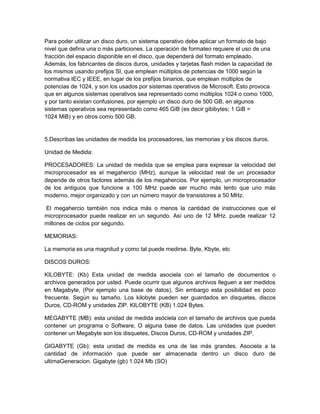 Para poder utilizar un disco duro, un sistema operativo debe aplicar un formato de bajo
nivel que defina una o más particiones. La operación de formateo requiere el uso de una
fracción del espacio disponible en el disco, que dependerá del formato empleado.
Además, los fabricantes de discos duros, unidades y tarjetas flash miden la capacidad de
los mismos usando prefijos SI, que emplean múltiplos de potencias de 1000 según la
normativa IEC y IEEE, en lugar de los prefijos binarios, que emplean múltiplos de
potencias de 1024, y son los usados por sistemas operativos de Microsoft. Esto provoca
que en algunos sistemas operativos sea representado como múltiplos 1024 o como 1000,
y por tanto existan confusiones, por ejemplo un disco duro de 500 GB, en algunos
sistemas operativos sea representado como 465 GiB (es decir gibibytes; 1 GiB =
1024 MiB) y en otros como 500 GB.


5.Describas las unidades de medida los procesadores, las memorias y los discos duros.

Unidad de Medida:

PROCESADORES: La unidad de medida que se emplea para expresar la velocidad del
microprocesador es el megahercio (MHz), aunque la velocidad real de un procesador
depende de otros factores además de los megahercios. Por ejemplo, un microprocesador
de los antiguos que funcione a 100 MHz puede ser mucho más lento que uno más
moderno, mejor organizado y con un número mayor de transistores a 50 MHz.

El megahercio también nos indica más o menos la cantidad de instrucciones que el
microprocesador puede realizar en un segundo. Así uno de 12 MHz. puede realizar 12
millones de ciclos por segundo.

MEMORIAS:

La memoria es una magnitud y como tal puede medirse. Byte, Kbyte, etc

DISCOS DUROS:

KILOBYTE: (Kb) Esta unidad de medida asociela con el tamaño de documentos o
archivos generados por usted. Puede ocurrir que algunos archivos lleguen a ser medidos
en Magabyte, (Por ejemplo una base de datos), Sin embargo esta posibilidad es poco
frecuente. Según su tamaño. Los kilobyte pueden ser guardados en disquetes, discos
Duros, CD-ROM y unidades ZIP. KILOBYTE (KB) 1.024 Bytes.

MEGABYTE (MB): esta unidad de medida asóciela con el tamaño de archivos que pueda
contener un programa o Software, O alguna base de datos. Las unidades que pueden
contener un Megabyte son los disquetes, Discos Duros, CD-ROM y unidades ZIP.

GIGABYTE (Gb): esta unidad de medida es una de las más grandes. Asociela a la
cantidad de información que puede ser almacenada dentro un disco duro de
ultimaGeneracion. Gigabyte (gb) 1.024 Mb (SO)
 